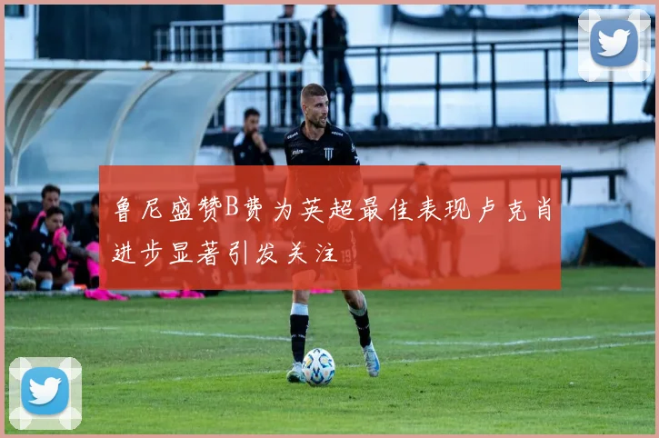鲁尼盛赞B费为英超最佳表现卢克肖进步显著引发关注