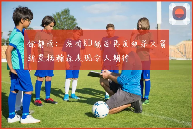 徐静雨：老将KD能否再度绝杀火箭新星杨瀚森表现令人期待