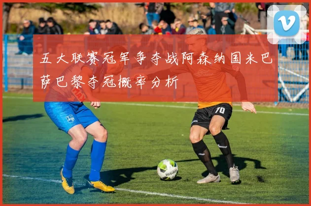 五大联赛冠军争夺战阿森纳国米巴萨巴黎夺冠概率分析