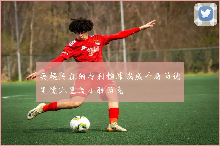 英超阿森纳与利物浦战成平局马德里德比皇马小胜马竞