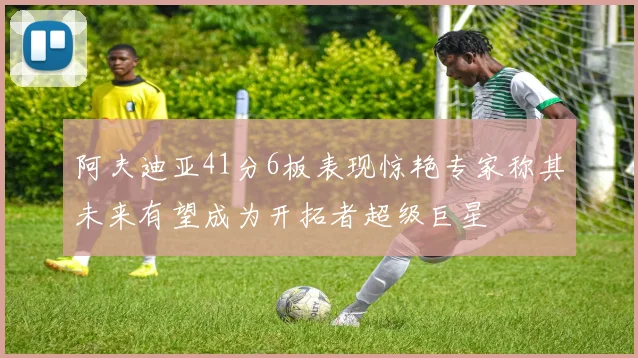 阿夫迪亚41分6板表现惊艳专家称其未来有望成为开拓者超级巨星