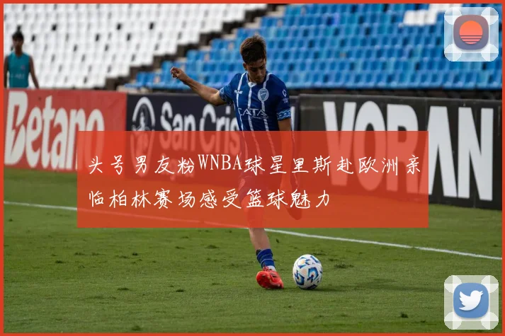 头号男友粉WNBA球星里斯赴欧洲亲临柏林赛场感受篮球魅力