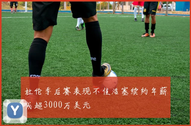 杜伦季后赛表现不佳活塞续约年薪或超3000万美元