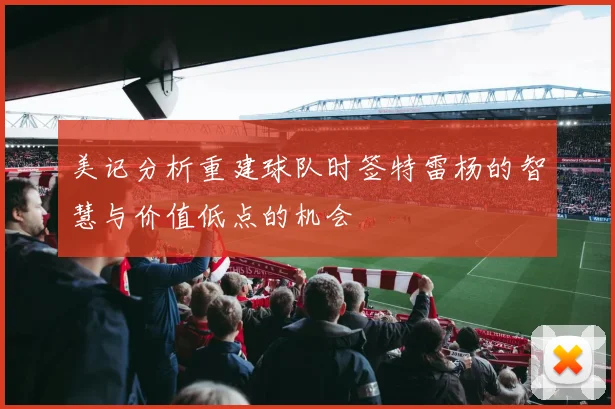 美记分析重建球队时签特雷杨的智慧与价值低点的机会