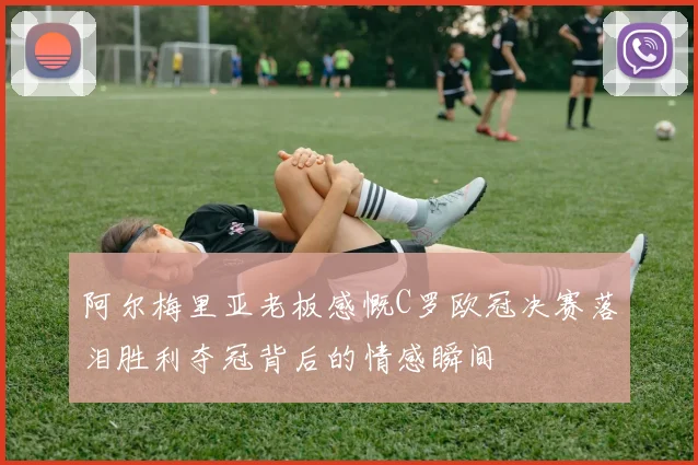 阿尔梅里亚老板感慨C罗欧冠决赛落泪胜利夺冠背后的情感瞬间