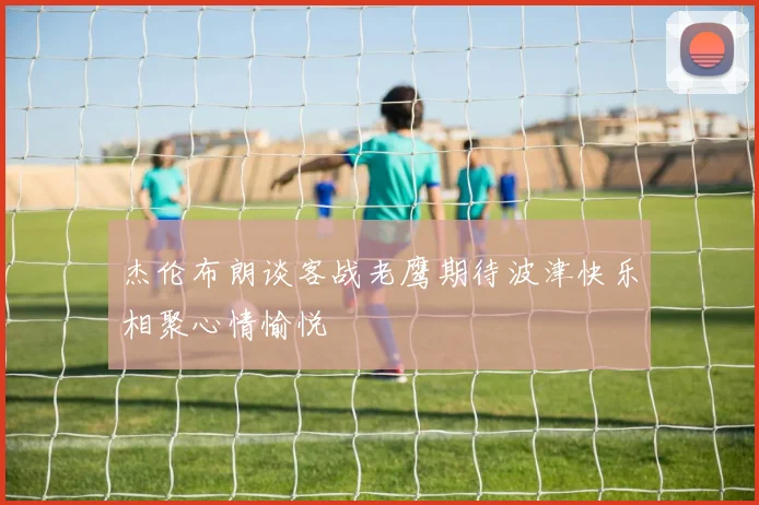杰伦布朗谈客战老鹰期待波津快乐相聚心情愉悦