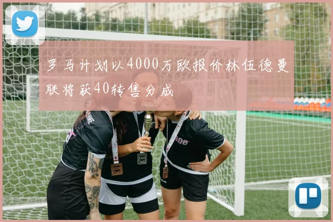 罗马计划以4000万欧报价林伍德曼联将获40转售分成