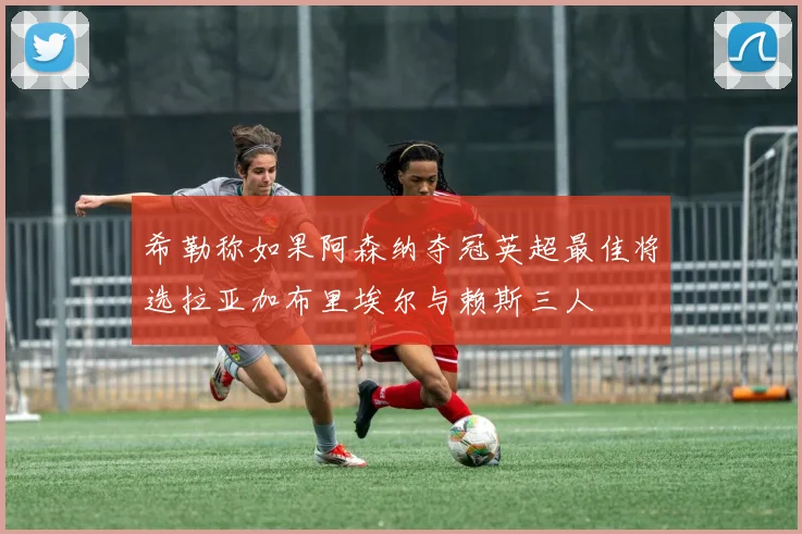 希勒称如果阿森纳夺冠英超最佳将选拉亚加布里埃尔与赖斯三人