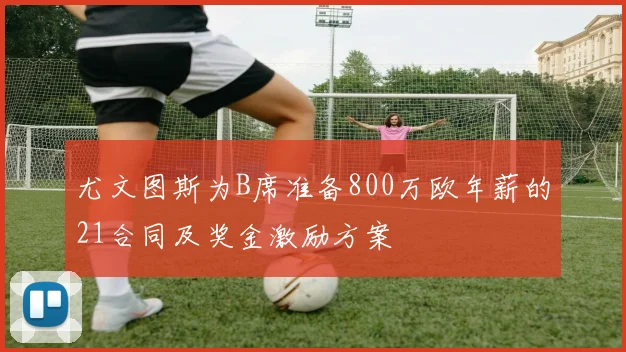 尤文图斯为B席准备800万欧年薪的21合同及奖金激励方案