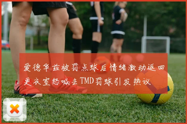 爱德华兹被罚点球后情绪激动返回更衣室怒喊去TMD罚球引发热议