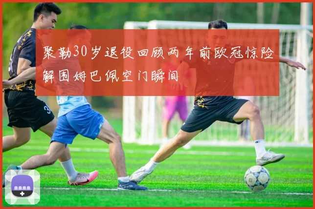 聚勒30岁退役回顾两年前欧冠惊险解围姆巴佩空门瞬间