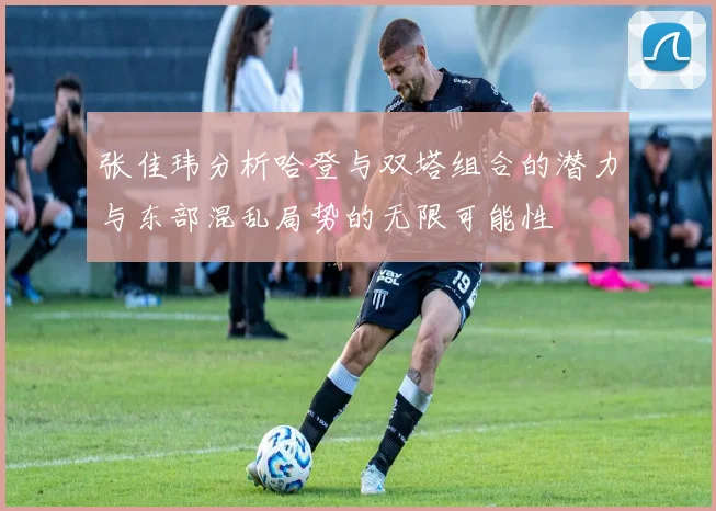 张佳玮分析哈登与双塔组合的潜力与东部混乱局势的无限可能性