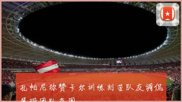 孔帕尼称赞卡尔训练刻苦队友调侃展现团队氛围