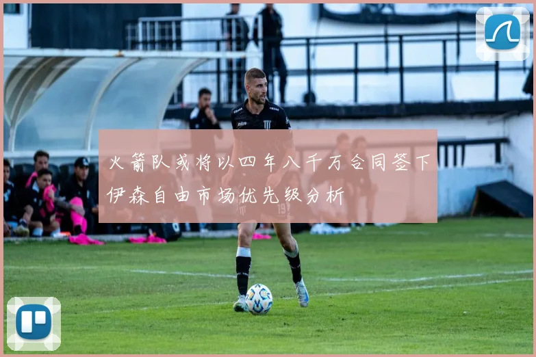 火箭队或将以四年八千万合同签下伊森自由市场优先级分析