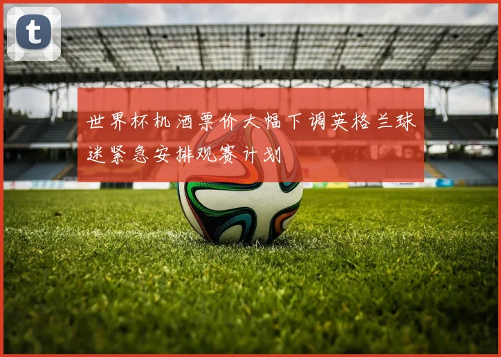 世界杯机酒票价大幅下调英格兰球迷紧急安排观赛计划